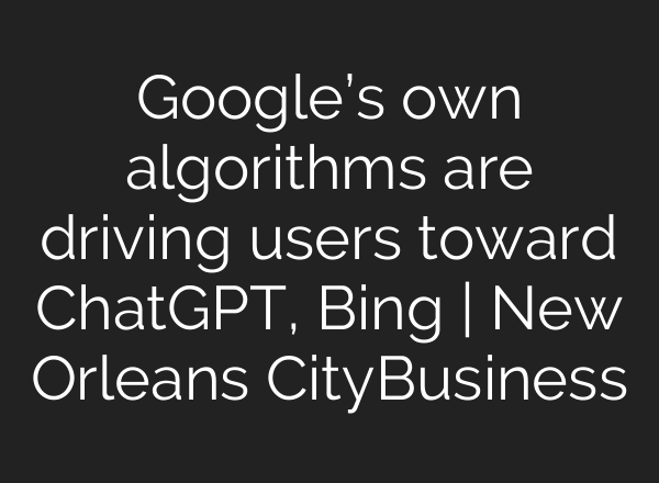 Google’s own algorithms are driving users toward <b>ChatGPT</b>, Bing | New Orleans CityBusiness