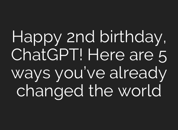 Happy 2nd birthday, <b>ChatGPT</b>! Here are 5 ways you’ve already changed the world