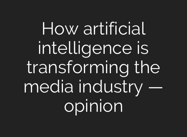 How artificial intelligence is transforming the media industry — opinion