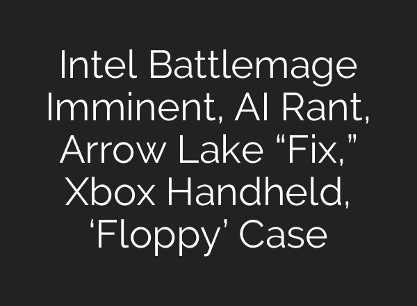Intel Battlemage Imminent, <b>AI</b> Rant, Arrow Lake “Fix,” Xbox Handheld, ‘Floppy’ Case