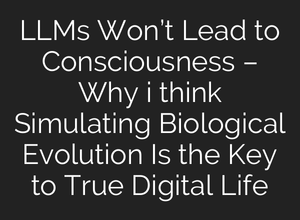 LLMs Won’t Lead to Consciousness – Why i think Simulating Biological Evolution Is the Key to True Digital Life