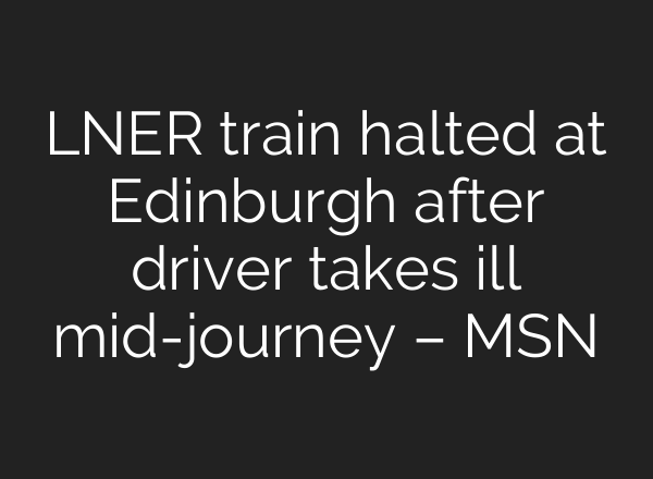 LNER train halted at Edinburgh after driver takes ill <b>mid-journey</b> – MSN
