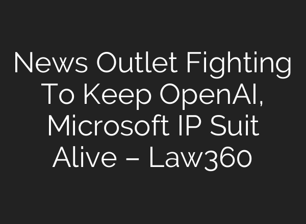 News Outlet Fighting To Keep <b>OpenAI</b>, Microsoft IP Suit Alive – Law360