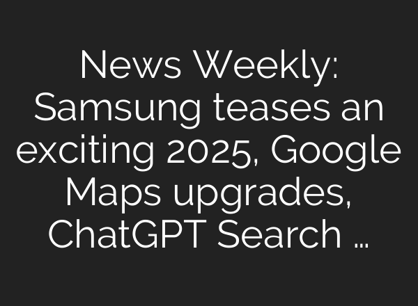 News Weekly: Samsung teases an exciting 2025, Google Maps upgrades, <b>ChatGPT</b> Search …