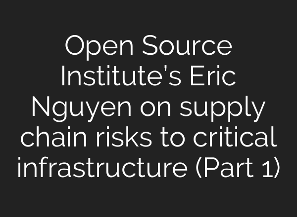 Open Source Institute’s Eric Nguyen on supply chain risks to critical infrastructure (Part 1)