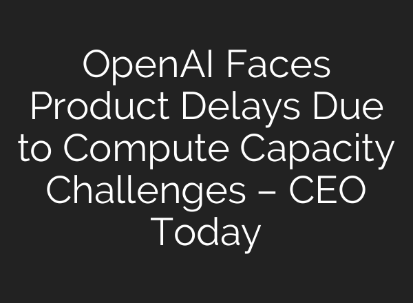 <b>OpenAI</b> Faces Product Delays Due to Compute Capacity Challenges – CEO Today