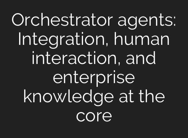 Orchestrator agents: Integration, human interaction, and enterprise knowledge at the core