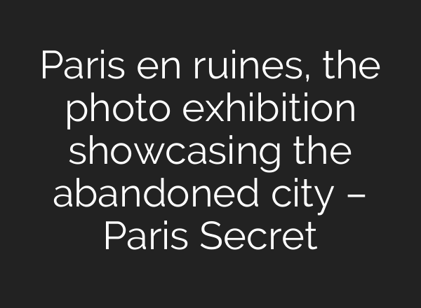 Paris en ruines, the photo exhibition showcasing the abandoned city – Paris Secret