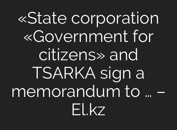 «State corporation «Government for citizens» and TSARKA sign a memorandum to … – El.kz