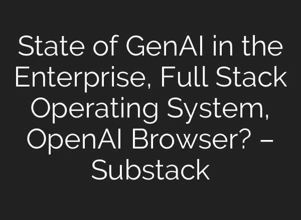 State of GenAI in the Enterprise, Full Stack Operating System, OpenAI Browser? – Substack