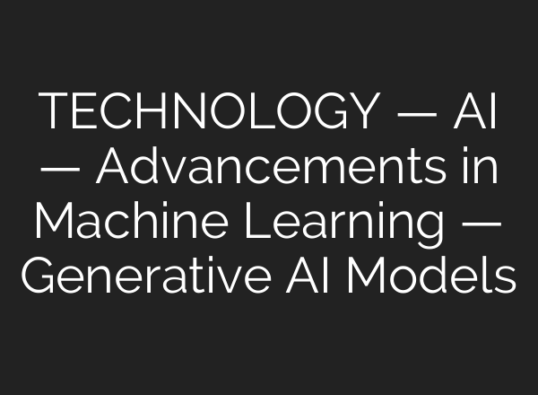 TECHNOLOGY — AI — Advancements in Machine Learning — Generative AI Models