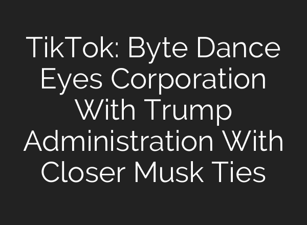 TikTok: Byte Dance Eyes Corporation With Trump Administration With Closer Musk Ties