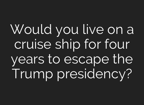 Would you live on a cruise ship for four years to escape the Trump presidency?