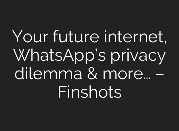 Your future internet, WhatsApp’s privacy dilemma & more… – Finshots