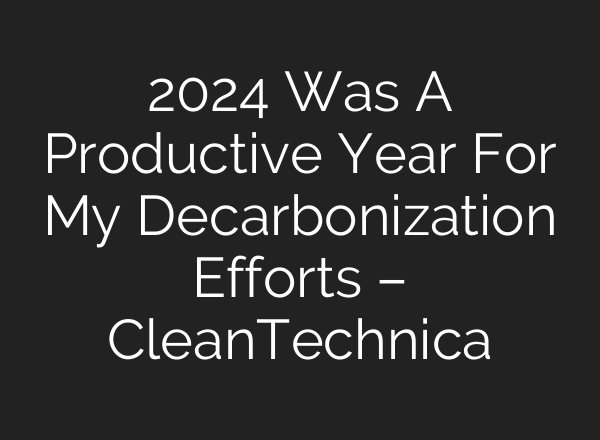 2024 Was A Productive Year For My Decarbonization Efforts – CleanTechnica