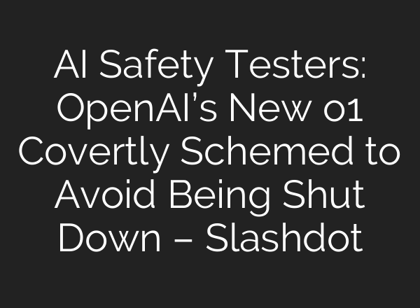 AI Safety Testers: <b>OpenAI’s</b> New o1 Covertly Schemed to Avoid Being Shut Down – Slashdot