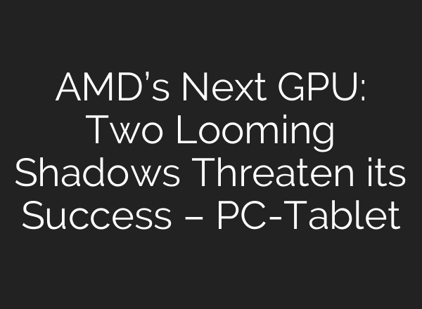 AMD’s Next GPU: Two Looming Shadows Threaten its Success – PC-Tablet