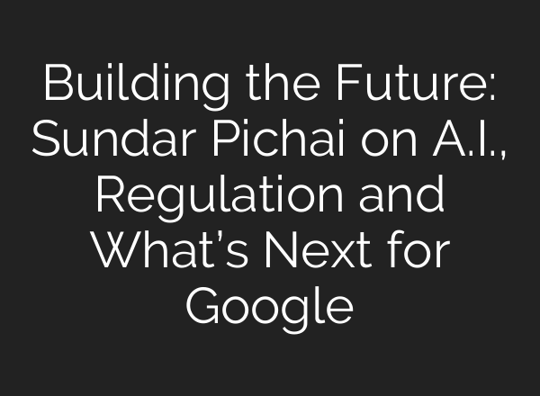 Building the Future: Sundar Pichai on <b>A.I.</b>, Regulation and What’s Next for Google