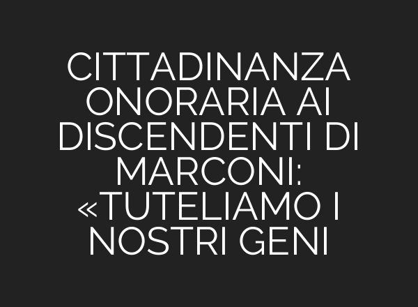 CITTADINANZA ONORARIA <b>AI</b> DISCENDENTI DI MARCONI: «TUTELIAMO I NOSTRI GENI