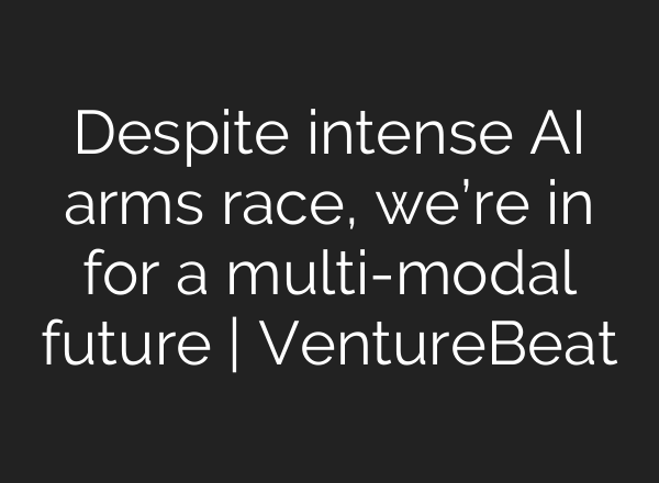 Despite intense AI arms race, we’re in for a multi-modal future | VentureBeat