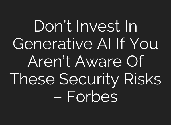 Don’t Invest In Generative AI If You Aren’t Aware Of These Security Risks – Forbes