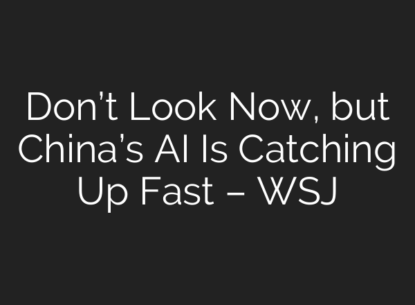 Don’t Look Now, but China’s AI Is Catching Up Fast – WSJ