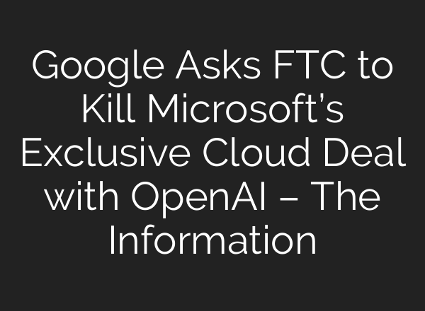 Google Asks FTC to Kill Microsoft’s Exclusive Cloud Deal with <b>OpenAI</b> – The Information