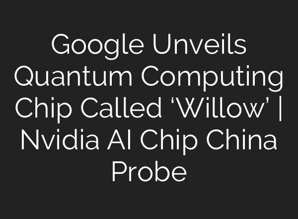 Google Unveils Quantum Computing Chip Called ‘Willow’ | Nvidia <b>AI</b> Chip China Probe