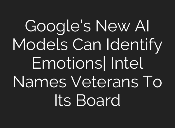 Google’s New <b>AI</b> Models Can Identify Emotions| Intel Names Veterans To Its Board