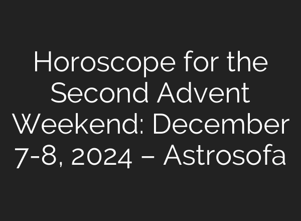 Horoscope for the Second Advent Weekend: December 7-8, 2024 – Astrosofa
