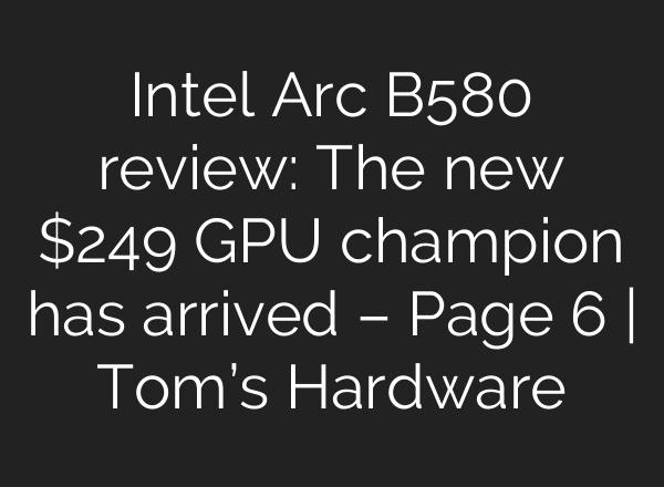 Intel Arc B580 review: The new $249 GPU champion has arrived – Page 6 | Tom’s Hardware