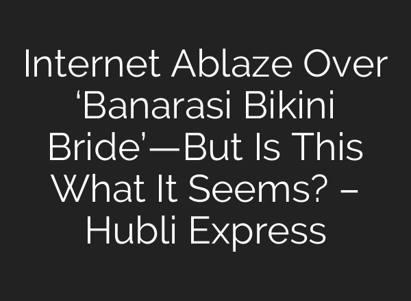 Internet Ablaze Over ‘Banarasi Bikini Bride’—But Is This What It Seems? – Hubli Express