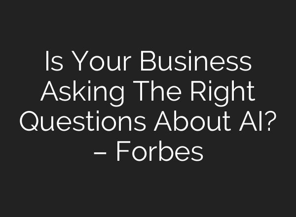 Is Your Business Asking The Right Questions About AI? – Forbes