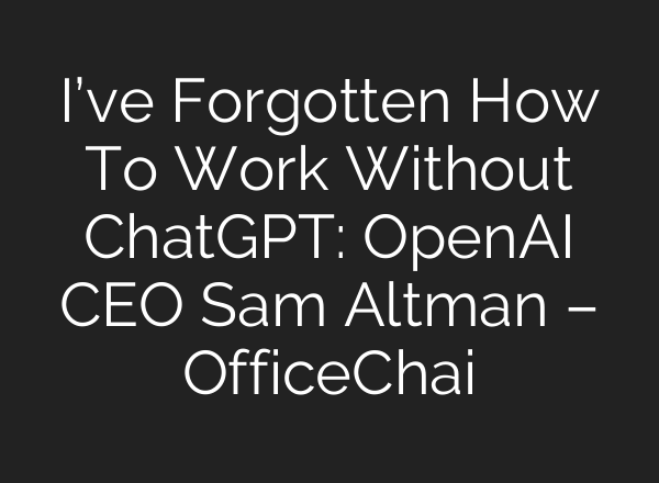 I’ve Forgotten How To Work Without ChatGPT: <b>OpenAI</b> CEO Sam Altman – OfficeChai