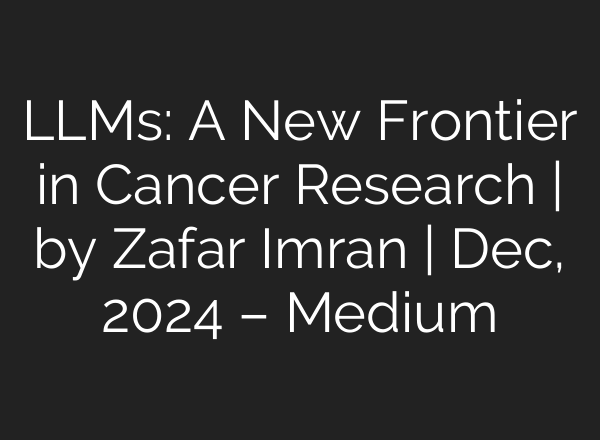 LLMs: A New Frontier in Cancer Research | by Zafar Imran | Dec, 2024 – Medium