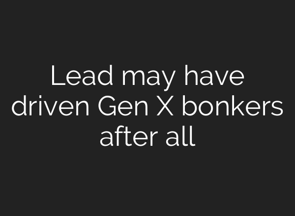 Lead may have driven Gen X bonkers after all