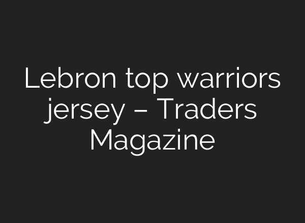 Lebron top warriors jersey – Traders Magazine