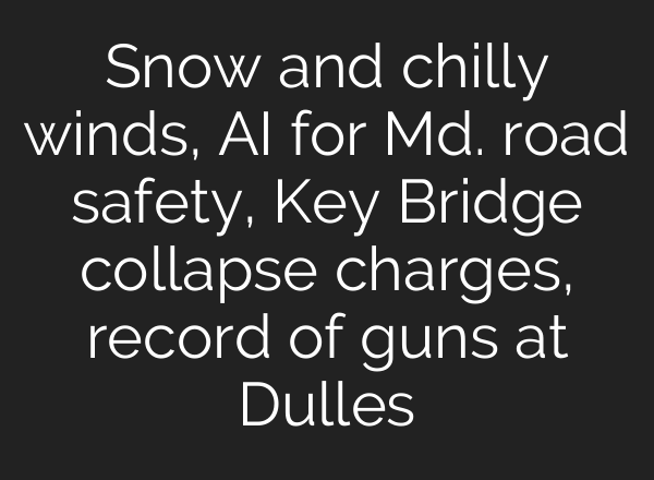 Snow and chilly winds, <b>AI</b> for Md. road safety, Key Bridge collapse charges, record of guns at Dulles