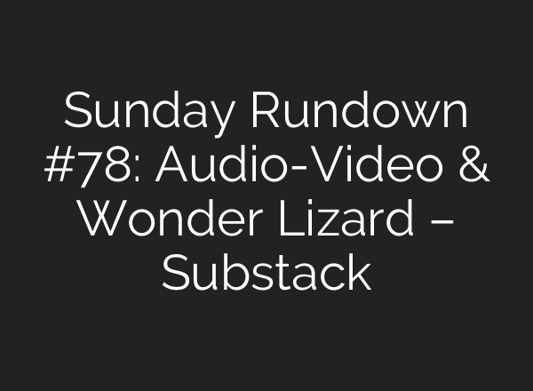 Sunday Rundown #78: Audio-Video & Wonder Lizard – Substack