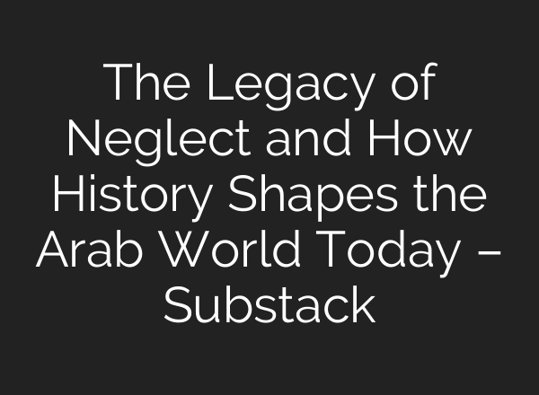 The Legacy of Neglect and How History Shapes the Arab World Today – Substack