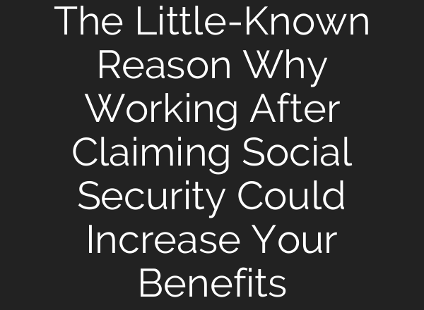 The Little-Known Reason Why Working After Claiming Social Security Could Increase Your Benefits