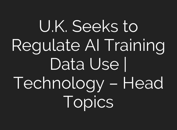 U.K. Seeks to Regulate AI Training Data Use | Technology – Head Topics