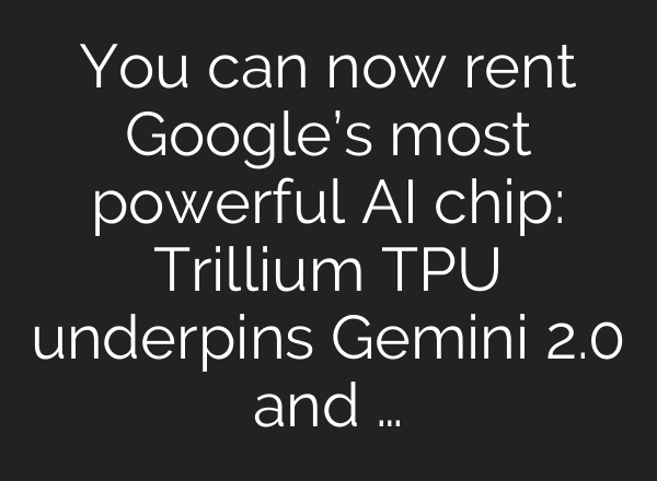 You can now rent Google’s most powerful AI chip: Trillium TPU underpins Gemini 2.0 and …