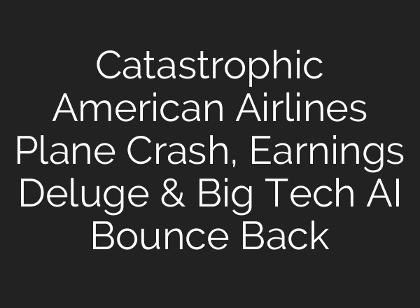 Catastrophic American Airlines Plane Crash, Earnings Deluge & Big Tech <b>AI</b> Bounce Back