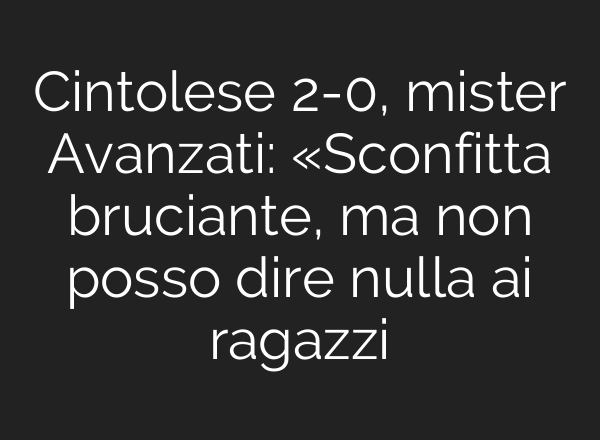 Cintolese 2-0, mister Avanzati: «Sconfitta bruciante, ma non posso dire nulla <b>ai</b> ragazzi