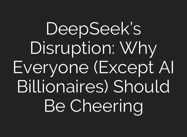 DeepSeek’s Disruption: Why Everyone (Except AI Billionaires) Should Be Cheering