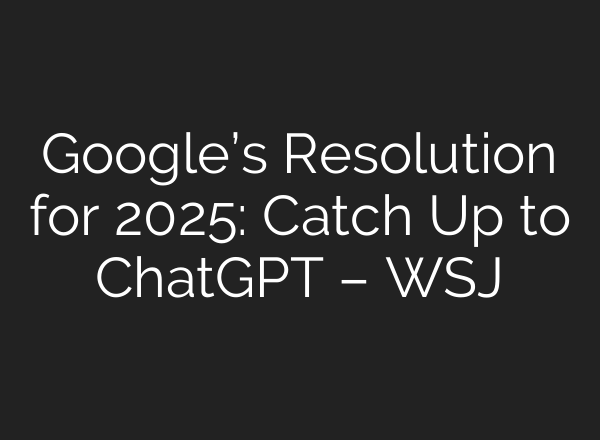 Google’s Resolution for 2025: Catch Up to ChatGPT – WSJ