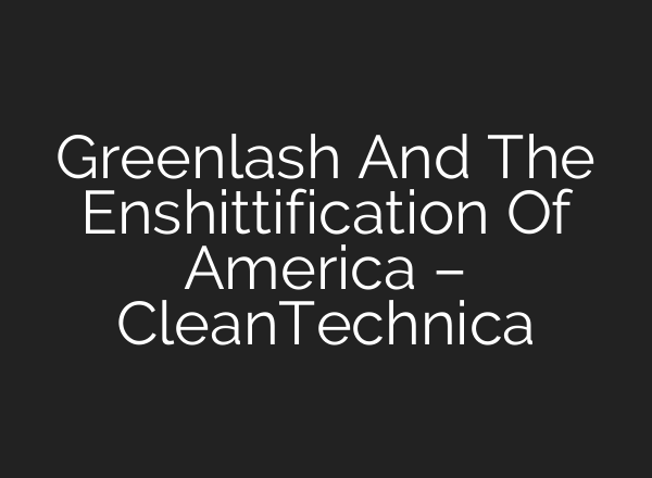 Greenlash And The Enshittification Of America – CleanTechnica