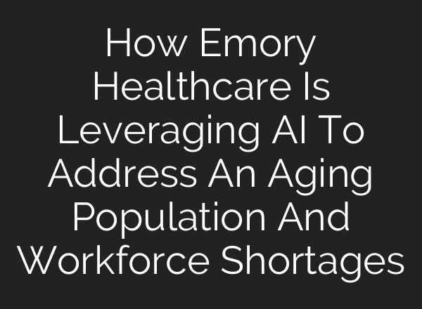 How Emory Healthcare Is Leveraging <b>AI</b> To Address An Aging Population And Workforce Shortages