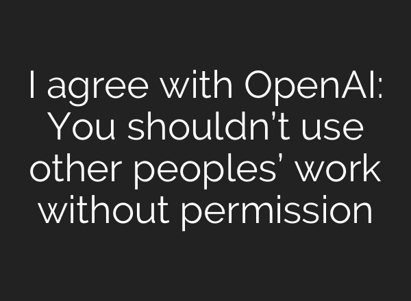 I agree with OpenAI: You shouldn’t use other peoples’ work without permission
